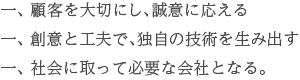 一、顧客を大切にし、誠意に応える。一、創意と工夫で、独自の技術を生み出す。一、社会に取って必要な会社となる。